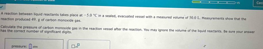 1/5 Cec 
A reaction between liquid reactants takes place at -5.0°C in a sealed, evacuated vessel with a measured volume of 50.0 L. Measurements show that the 
reaction produced 49. g of carbon monoxide gas. 
Calculate the pressure of carbon monoxide gas in the reaction vessel after the reaction. You may ignore the volume of the liquid reactants. Be sure your answer 
has the correct number of significant digits. 
pressure: atm
□ x^(□)