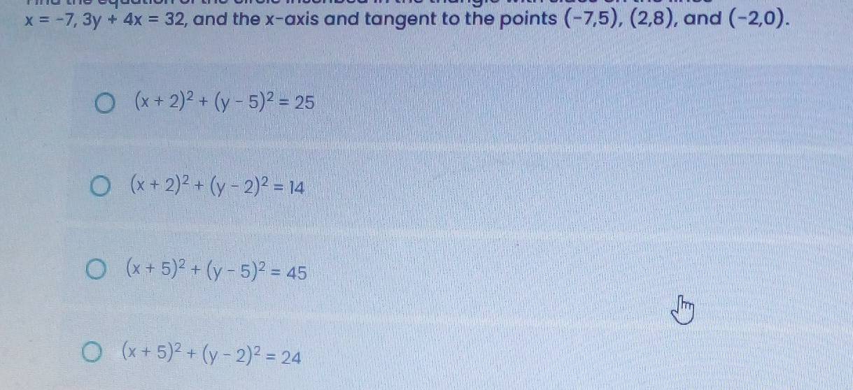 x=-7,3y+4x=32 , and the x-axis and tangent to the points (-7,5),(2,8) , and (-2,0).
(x+2)^2+(y-5)^2=25
(x+2)^2+(y-2)^2=14
(x+5)^2+(y-5)^2=45
(x+5)^2+(y-2)^2=24