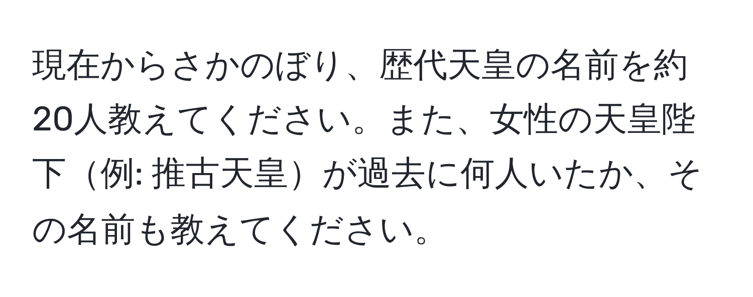 現在からさかのぼり、歴代天皇の名前を約20人教えてください。また、女性の天皇陛下例: 推古天皇が過去に何人いたか、その名前も教えてください。