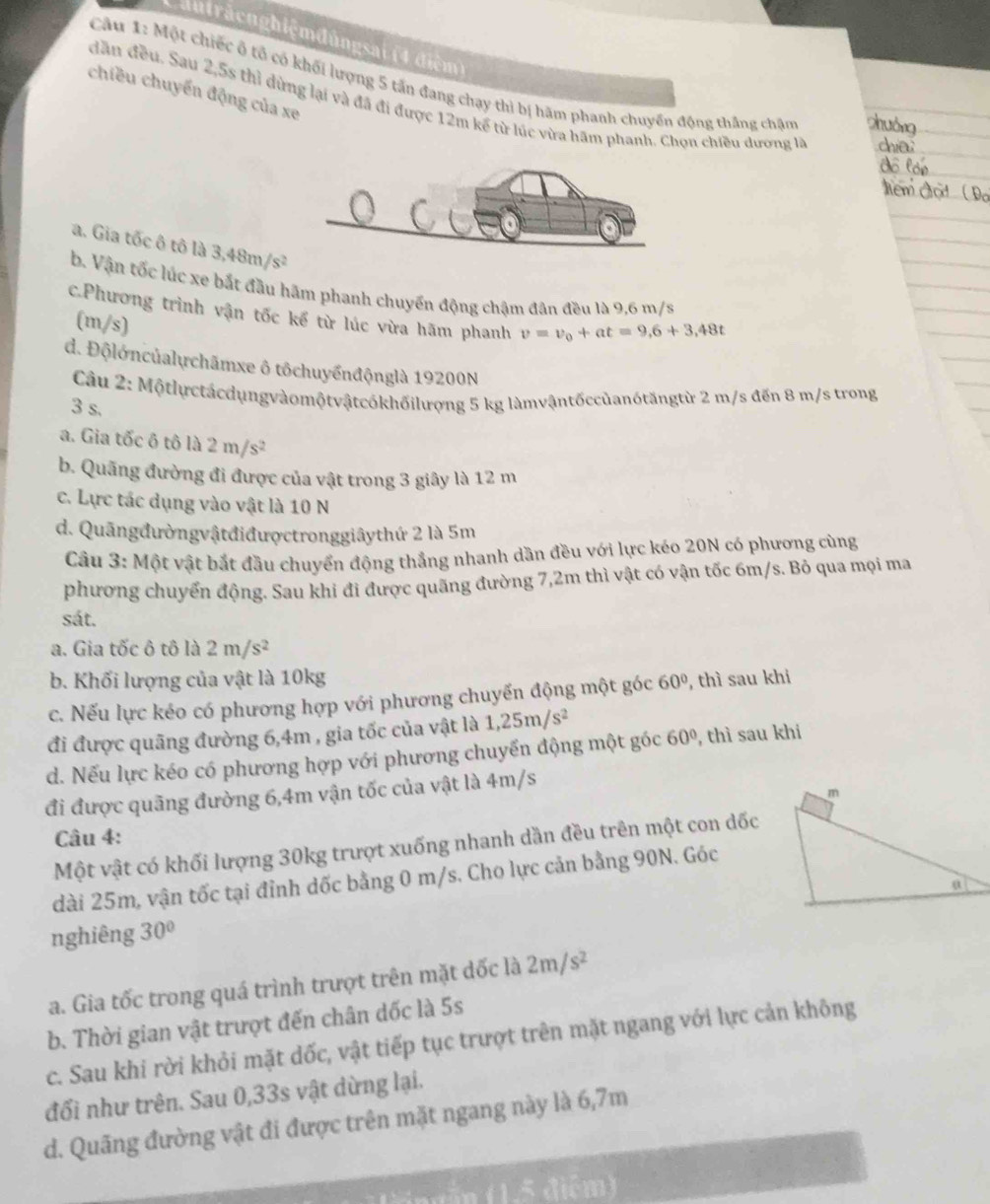 Chutrăcnghiệmđùngsai (4 điệm)
Câu 1: Một chiếc ô tổ có khối lượng 5 tấn đang chạy thì bị hãm phanh chuyển động thắng chậm
chiều chuyển động của xe
dân đều. Sau 2,5s thì dùng lại và đã đi được 12m kế từ lúc vừa hãm phanh. Chọn chiều dương là
a. Gia tốc ô tô là 3,48m/s^2
b. Vận tốc lúc xe bắt đầu hãm phanh chuyển động chậm đân đều là 9,6 m/s
c.Phương trình vận tốc kể từ lúc vừa hãm phanh v=v_0+at=9,6+3,48t
(m/s)
d. Độlớncủalychãmxe ô tôchuyểnđộnglà 19200N
Câu 2: Mộtlựctácdụngvàomộtvậtcókhốilượng 5 kg làmvậntốccủanótăngtừ 2 m/s đến 8 m/s trong
3 s.
a. Gia tốc ô tô là 2m/s^2
b. Quãng đường đi được của vật trong 3 giây là 12 m
c. Lực tác dụng vào vật là 10 N
d. Quāngđườngvậtđiđượctronggiâythứ 2 là 5m
Cầu 3: Một vật bắt đầu chuyển động thắng nhanh dần đều với lực kéo 20N có phương cùng
phương chuyển động. Sau khi đi được quãng đường 7,2m thì vật có vận tốc 6m/s. Bỏ qua mọi ma
sát.
a. Gia tốc ô tô là 2m/s^2
b. Khối lượng của vật là 10kg
c. Nếu lực kéo có phương hợp với phương chuyến động một góc 60° , thì sau khi
đi được quãng đường 6,4m , gia tốc của vật là 1,25m/s^2
d. Nếu lực kéo có phương hợp với phương chuyển động một góc 60° , thì sau khi
đi được quãng đường 6,4m vận tốc của vật là 4m/s
Câu 4:
Một vật có khối lượng 30kg trượt xuống nhanh dần đều trên một con dốc
dài 25m, vận tốc tại đỉnh dốc bằng 0 m/s. Cho lực cản bằng 90N. Góc
nghiêng 30°
a. Gia tốc trong quá trình trượt trên mặt dốc là 2m/s^2
b. Thời gian vật trượt đến chân dốc là 5s
c. Sau khi rời khỏi mặt dốc, vật tiếp tục trượt trên mặt ngang với lực cản không
đổi như trên. Sau 0,33s vật dừng lại.
d. Quãng đường vật đi được trên mặt ngang này là 6,7m