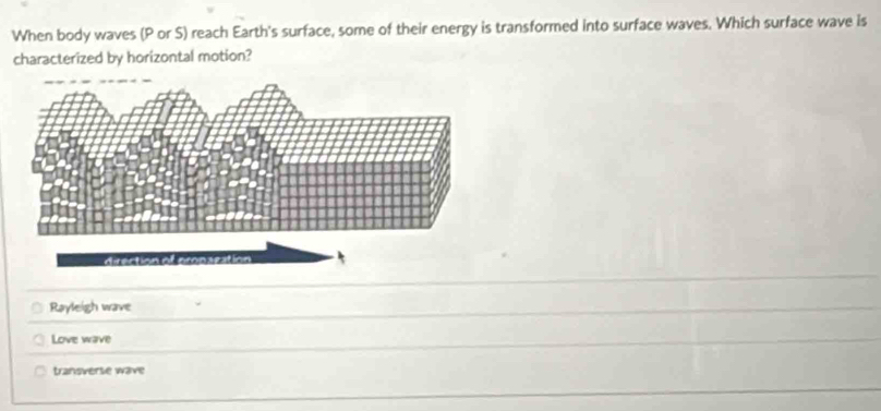 When body waves (P or S) reach Earth's surface, some of their energy is transformed into surface waves. Which surface wave is
characterized by horizontal motion?
Rayleigh wave
Love wave
transverse wave