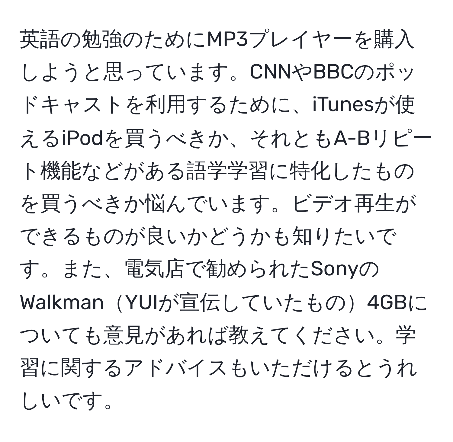 英語の勉強のためにMP3プレイヤーを購入しようと思っています。CNNやBBCのポッドキャストを利用するために、iTunesが使えるiPodを買うべきか、それともA-Bリピート機能などがある語学学習に特化したものを買うべきか悩んでいます。ビデオ再生ができるものが良いかどうかも知りたいです。また、電気店で勧められたSonyのWalkmanYUIが宣伝していたもの4GBについても意見があれば教えてください。学習に関するアドバイスもいただけるとうれしいです。