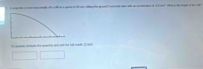 A projectile is shot horizentally off a clifff at a speed of 30 m/s, hitting the ground 2 seconds later with an acceleration of -9.8m/s^2. What is the height of the cliff? 
To answer, include the quantity and unit for full credit. (2 pts) 
L nanswered