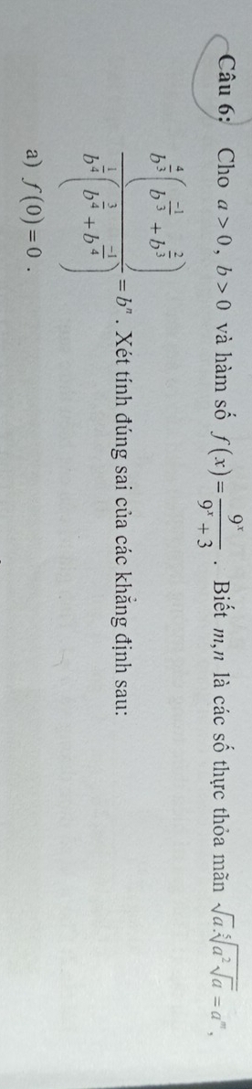 Cho a>0, b>0 và hàm số f(x)= 9^x/9^x+3 . Biết m,n là các số thực thỏa mãn sqrt(a).sqrt[5](a^2sqrt a)=a^m,
frac b^(frac 4)3(b^(frac -1)3+b^(frac 2)3)b^(frac 1)3(b^(frac 2)3+b^(frac -2)3)=b. Xét tính đúng sai của các khẳng định sau: 
a) f(0)=0.