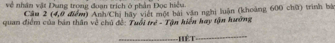 về nhân vật Dung trong đoạn trích ở phần Đọc hiểu. 
Câu 2 (4,0 điểm) Anh/Chị hãy viết một bài văn nghị luận (khoảng 600 chữ) trinh bà 
quan điểm của bản thân về chủ đề: Tuổi trẻ - Tận hiến hay tận hưởng 
_hé T_