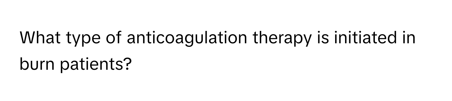 What type of anticoagulation therapy is initiated in burn patients?