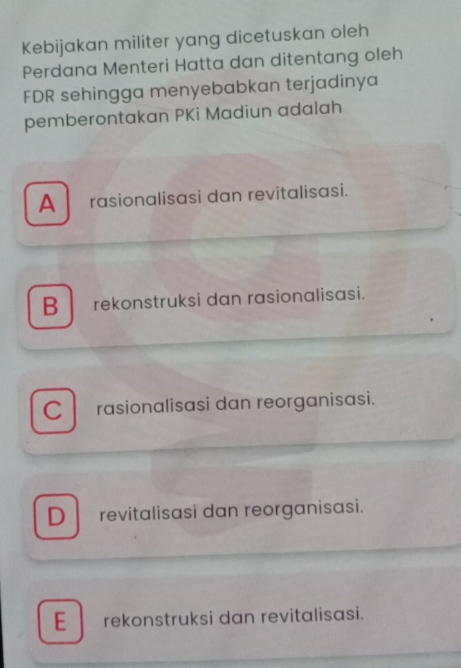 Kebijakan militer yang dicetuskan oleh
Perdana Menteri Hatta dan ditentang oleh
FDR sehingga menyebabkan terjadinya
pemberontakan PKi Madiun adalah
A rasionalisasi dan revitalisasi.
Brekonstruksi dan rasionalisasi.
C l rasionalisasi dan reorganisasi.
D revitalisasi dan reorganisasi.
E rekonstruksi dan revitalisasi.