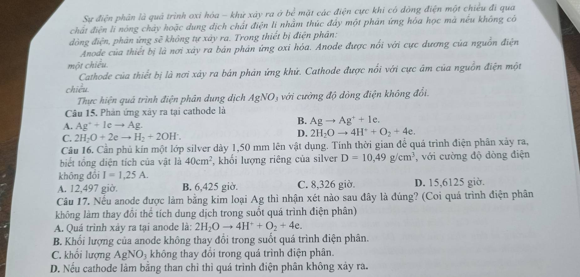 Sự điện phân là quả trình oxỉ hóa - khử xảy ra ở bề mặt các điện cực khi có dòng điện một chiều đi qua
chất điện li nóng chảy hoặc dung dịch chất điện li nhằm thúc đây một phản ứng hóa học mà nếu không có
đòng điện, phản ứng sẽ không tự xảy ra. Trong thiết bị điện phân:
Anode của thiết bị là nơi xảy ra bán phản ứng oxi hóa. Anode được nối với cực dương của nguồn điện
một chiều.
Cathode của thiết bị là nơi xảy ra bán phản ứng khử. Cathode được nối với cực âm của nguồn điện một
chiều.
Thực hiện quá trình điện phân dung dịch AgNO_3 với cường độ dòng điện không đổi.
Câu 15. Phản ứng xảy ra tại cathode là
A. Ag^++leto Ag.
B. Agto Ag^++1e.
C. 2H_2O+2eto H_2+2OH^-.
D. 2H_2Oto 4H^++O_2+4e.
Câu 16. Cần phủ kín một lớp silver dày 1,50 mm lên vật dụng. Tính thời gian để quá trình điện phân xảy ra,
biết tổng diện tích của vật là 40cm^2 , khối lượng riêng của silver D=10,49g/cm^3 , với cường độ dòng điện
không đồi I=1,25A.
A. 12,497 giờ. B. 6,425 giờ.
C. 8,326 giờ. D. 15,6125 giờ.
Câu 17. Nếu anode được làm bằng kim loại Ag thì nhận xét nào sau đây là đúng? (Coi quá trình điện phân
không làm thay đổi thể tích dung dịch trong suốt quá trình điện phân)
A. Quá trình xảy ra tại anode là: 2H_2Oto 4H^++O_2+4e.
B. Khối lượng của anode không thay đổi trong suốt quá trình điện phân.
C. khối lượng AgNO_3 không thay đổi trong quá trình điện phân.
D. Nếu cathode làm bằng than chì thì quá trình điện phân không xảy ra.