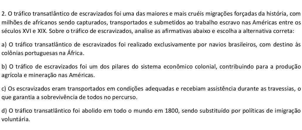 tráfico transatlântico de escravizados foi uma das maiores e mais cruéis migrações forçadas da história, com
milhões de africanos sendo capturados, transportados e submetidos ao trabalho escravo nas Américas entre os
séculos XVI e XIX. Sobre o tráfico de escravizados, analise as afirmativas abaixo e escolha a alternativa correta:
a) O tráfico transatlântico de escravizados foi realizado exclusivamente por navios brasileiros, com destino às
colônias portuguesas na África.
b) O tráfico de escravizados foi um dos pilares do sistema econômico colonial, contribuindo para a produção
agrícola e mineração nas Américas.
c) Os escravizados eram transportados em condições adequadas e recebiam assistência durante as travessias, o
que garantia a sobrevivência de todos no percurso.
d) O tráfico transatlântico foi abolido em todo o mundo em 1800, sendo substituído por políticas de imigração
voluntária.