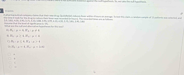 ere is not suffcient evidence against the null hypothesis. So, we take the null hypothesis.
10 points
A pharmaceutical company claims that their new drug, QuickRelief, reduces fever within 4 hours on average. To test this claim, a random sample of 15 patients was selected, and
the time it took for the drug to reduce their fever was recorded (in hours). The recorded times are as follows:
3.9, 3.8.5, 4.00, 3.90, 3.75, 4.10, 3.88, 3.90, 3.99, 4.10, 4.20, 3.70, 3.85, 3.90, 3.80
Assume that the level of signifcance is 5%.
What are the null and alternative hypotheses for this test?
A) H_0:mu =4. H_A:mu != 4
B) H_0:mu ≥ 4, H_A:mu <4</tex>
q H_0:mu ≤ 4. H_A:mu >4
D) H_0:mu =4, H_A:mu =3.92
A
B
C
D