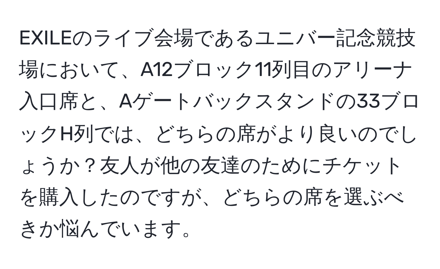 EXILEのライブ会場であるユニバー記念競技場において、A12ブロック11列目のアリーナ入口席と、Aゲートバックスタンドの33ブロックH列では、どちらの席がより良いのでしょうか？友人が他の友達のためにチケットを購入したのですが、どちらの席を選ぶべきか悩んでいます。