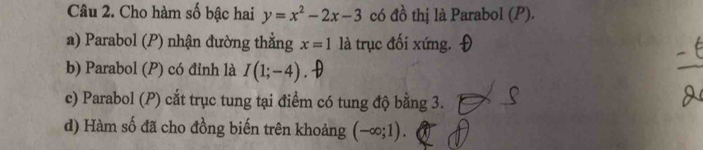 Cho hàm số bậc hai y=x^2-2x-3 có đồ thị là Parabol (P).
a) Parabol (P) nhận đường thẳng x=1 là trục đối xứng.
b) Parabol (P) có đỉnh là I(1;-4)
c) Parabol (P) cắt trục tung tại điểm có tung độ bằng 3.
d) Hàm số đã cho đồng biến trên khoảng (-∈fty ;1).