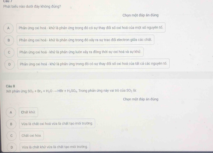 Cau 7
Phát biểu nào dưới đây không đúng?
Chọn một đáp án đúng
A Phản ứng oxi hoá - khứ là phản ứng trong đó có sự thay đối số oxi hoá của một số nguyên tố.
B Phản ứng oxi hoá - khử là phản ứng trong đó xảy ra sự trao đối electron giữa các chất.
C Phản ứng oxi hoá - khử là phản ứng luôn xảy ra đồng thời sự oxi hoá và sự khứ.
D Phản ứng oxi hoá - khử là phản ứng trong đó có sự thay đối số oxi hoá của tất cả các nguyên tố.
Câu 8
Xét phản ứng SO_2+Br_2+H_2Oto HBr+H_2SO_4, Trong phản ứng này vai trò của SO_2 là:
Chọn một đáp án đúng
A Chất khử.
B Vừa là chất oxi hoá vừa là chất tạo môi trường.
C Chất oxi hỏa.
D Vừa là chất khứ vừa là chất tạo môi trường.