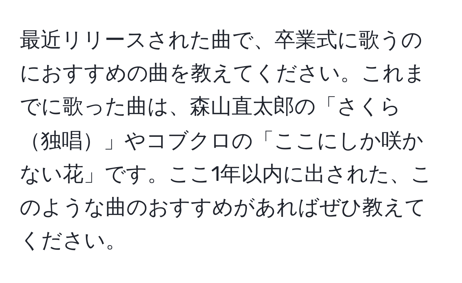 最近リリースされた曲で、卒業式に歌うのにおすすめの曲を教えてください。これまでに歌った曲は、森山直太郎の「さくら独唱」やコブクロの「ここにしか咲かない花」です。ここ1年以内に出された、このような曲のおすすめがあればぜひ教えてください。