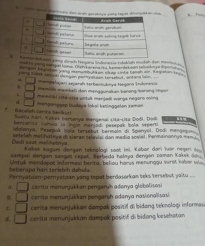 S.  Jenis sendi diartrosis deh ... 8. Perho
ang diraih Negara Indonesia tidaklah mudah dan membutuh
waktu yang sangat lama. Oleh karena itu, kemerdekaan sebaiknya dipertahank
dengan kegiatan yang menumbuhkan sikap cinta tanah air. Kegiatan-kegiat
yang tidak sesuai dengan pernyataan tersebut, antara lain, ....
a. mempelajari sejarah terbentuknya Negara Indonesia
b. [ memilih membeli dan menggunakan barang-barang impor
c. memiliki cita-cita untuk menjadi warga negara asing
d. [ menganggap budaya lokal ketinggalan zaman
7. Bacalah cerita berikut! AKM
Suatu hari, Kakek bertanya mengenai cita-cita Dodi. Dodi
bercerita bahwa ia ingin menjadi pesepak bola seperti ( äsèsmen Ko
idolanya. Pesepak bola tersebut bermain di Spanyol. Dodi mengagumin.
setelah melihatnya di siaran televisi dan media sosial. Permainannya memuk
Dodi saat melihatnya.
Kakek kagum dengan teknologi saat ini. Kabar dari luar negeri dap
sampai dengan sangat cepat. Berbeda halnya dengan zaman Kakek dahu
Untuk mendapat informasi berita, beliau harus menunggu surat kabar selar
beberapa hari terlebih dahulu.
Pernyataan-pernyataan yang tepat berdasarkan teks tersebut yaitu ....
a. cerita menunjukkan pengaruh adanya globalisasi
b. cerita menunjukkan pengaruh adanya nasionalisasi
C.   cerita menunjukkan dampak positif di bidang teknologi informasi
d. cerita menunjukkan dampak positif di bidang kesehatan