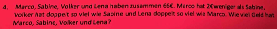 Marco, Sabine, Volker und Lena haben zusammen 66€. Marco hat 2€ weniger als Sabine, 
Volker hat doppelt so viel wie Sabine und Lena doppelt so viel wie Marco. Wie viel Geld hat 
Marco, Sabine, Volker und Lena?