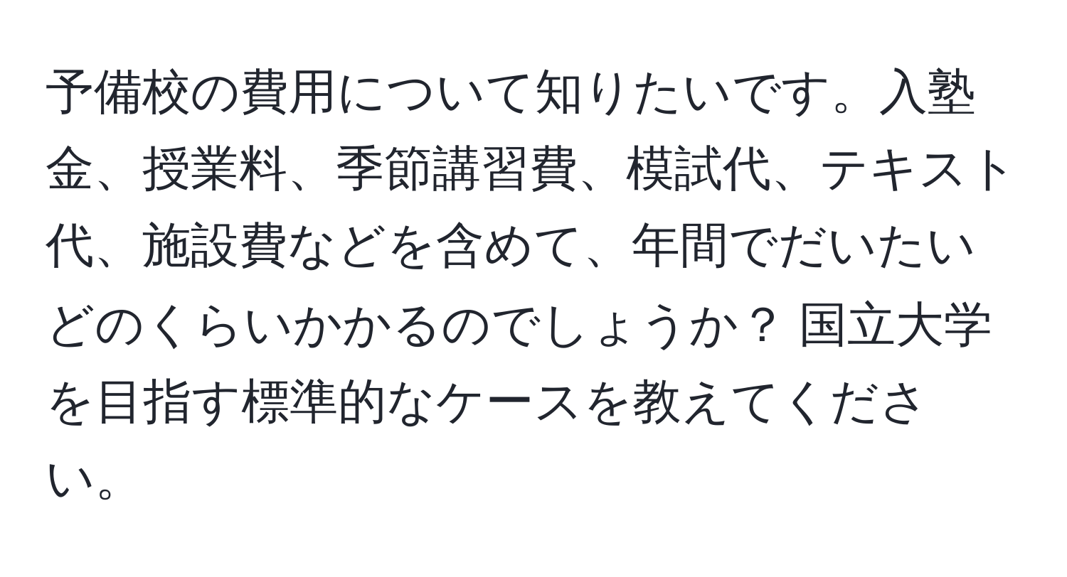 予備校の費用について知りたいです。入塾金、授業料、季節講習費、模試代、テキスト代、施設費などを含めて、年間でだいたいどのくらいかかるのでしょうか？ 国立大学を目指す標準的なケースを教えてください。