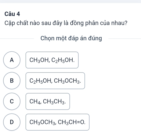 Cặp chất nào sau đây là đồng phân của nhau?
Chọn một đáp án đúng
A CH_3OH, C_2H_5OH.
B C_2H_5OH, CH_3OCH_3.
C CH_4, CH_3CH_3.
D CH_3OCH_3, CH_3CH=0.