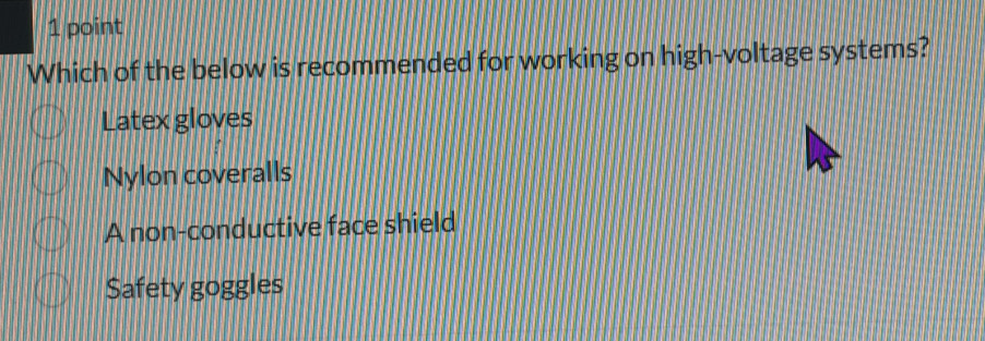 Which of the below is recommended for working on high-voltage systems?
Latex gloves
Nylon coveralls
A non-conductive face shield
Safety goggles