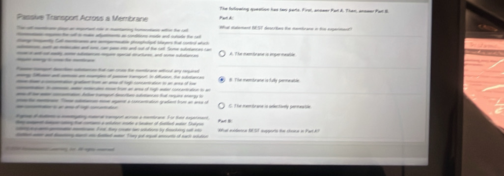 The fstliowing question has two parts. First, anower Part A. Then, anower Part B.
Passive Transport Across à Membrane Paro &c
The of menticane sp as ipotart me in mantaning homeontans whn the od ful stutement BEST descrtes the membrans in this experiment
conan megnn the sall io mln adymments as conttons node and surade the cot
Sery tempently Call mentiorames are semgermeatin proophosipt Skayers that contrl which
sdeen, suh as mecaon and one, can pees ms and out of the cll. Some subrtunces car
o t seds come sitataec a megen spral toactumes, and some subtarran A. The membrane io iger mesble
a fe 
a et taetos suttaenes tal can coes the menburane whoad any renpieed 
ey Susen an coe en mamdes ol pesi tampor in duson te subcancas
to oeon rpaln fm sn ana o tp conanetion to an sexa of low B. The memiseane is fully permeasle
cotion. tn cs aa mesmrine roun from wn ares of tijh water concantration to we
mu tl te men cmmation. Anom cureg t See toes subrunces ful rrqies enengy to
t mon Tee cuea moe aant a concant ton radent from un anca c
t s e ma g m ai da n C. T he meomibnaer is sedeectivelly geresisle
Sgan t mda n a go mn a com wan a nombrn. F oe thee exgedment
temcamn le ar tal coranrs a ochder aade a Seder e ftlad mdar Duhyia Par 1:
s mgoe mocan. Fit, tay crate wwo scidens by descking sult nto What midetce BEST supports the cheice in PartAO
Sattn m and faton pets a falnd monr Thay god orgal unerets if nuch schdee