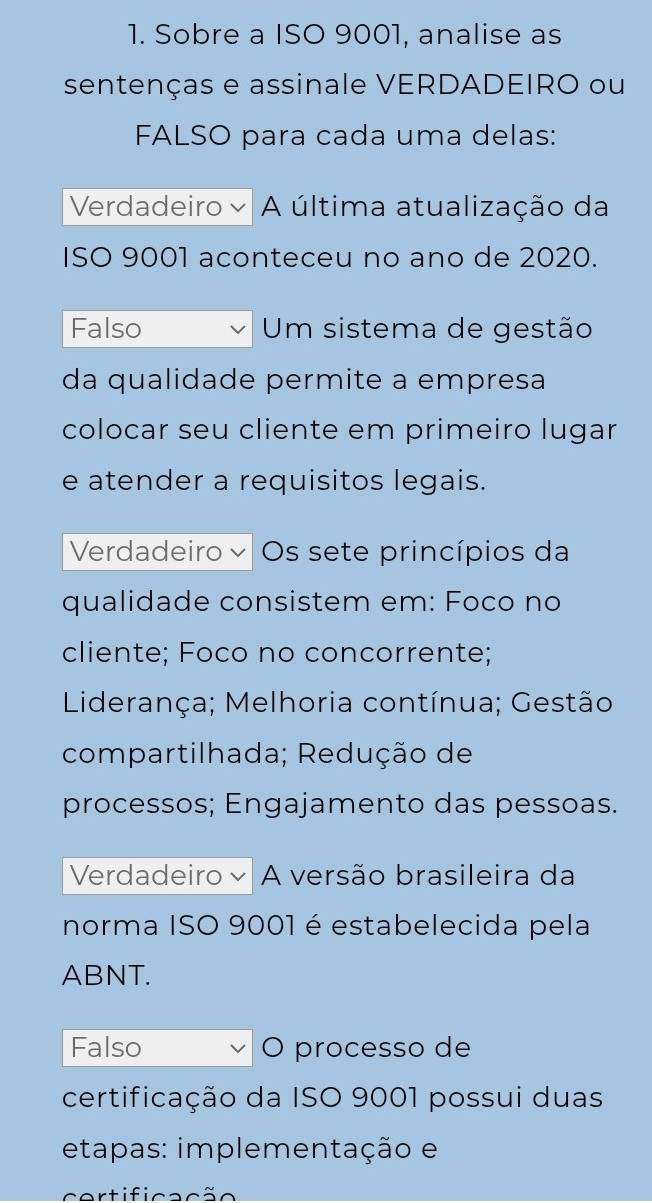 Sobre a ISO 9001, analise as
sentenças e assinale VERDADEIRO ou
FALSO para cada uma delas:
Verdadeiro A última atualização da
ISO 9001 aconteceu no ano de 2020.
Falso Um sistema de gestão
da qualidade permite a empresa
colocar seu cliente em primeiro lugar
e atender a requisitos legais.
Verdadeiro Os sete princípios da
qualidade consistem em: Foco no
cliente; Foco no concorrente;
Liderança; Melhoria contínua; Gestão
compartilhada; Redução de
processos; Engajamento das pessoas.
Verdadeiro × A versão brasileira da
norma ISO 9001 é estabelecida pela
ABNT.
Falso O processo de
certificação da ISO 9001 possui duas
etapas: implementação e
certificação