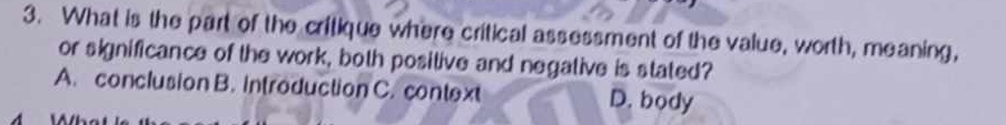 What is the part of the critique where critical assessment of the value, worth, meaning,
or significance of the work, both positive and negative is stated?
A. conclusion B. introduction C. context D. body