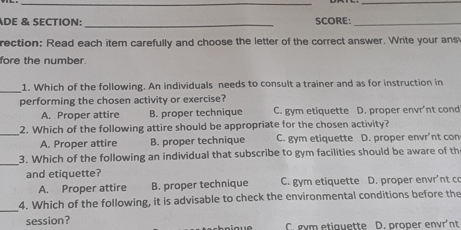 DE & SECTION: _SCORE:_
rection: Read each item carefully and choose the letter of the correct answer. Write your ans
fore the number.
_
1. Which of the following. An individuals needs to consult a trainer and as for instruction in
performing the chosen activity or exercise?
A. Proper attire B. proper technique C. gym etiquette D. proper envr’nt cond
_
2. Which of the following attire should be appropriate for the chosen activity?
A. Proper attire B. proper technique C. gym etiquette D. proper envr’nt con
_
3. Which of the following an individual that subscribe to gym facilities should be aware of th
and etiquette?
A. Proper attire B. proper technique C. gym etiquette D. proper envr’nt co
_
4. Which of the following, it is advisable to check the environmental conditions before the
session?
C gvm etiquette D. proper envr’nt