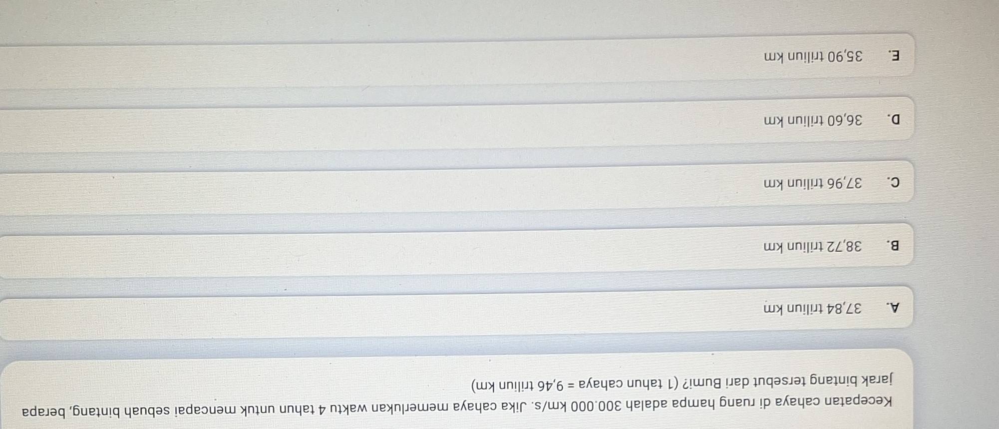 Kecepatan cahaya di ruang hampa adalah 300.000 km/s. Jika cahaya memerlukan waktu 4 tahun untuk mencapai sebuah bintang, berapa
jarak bintang tersebut dari Bumi? (1 tahun cahay a=9,46 triliun km)
A. 37,84 triliun km
B. 38,72 triliun km
C. 37,96 triliun km
D. 36,60 triliun km
E. 35,90 triliun km