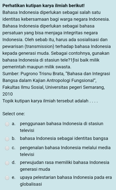 Perhatikan kutipan karya ilmiah berikut!
Bahasa Indonesia diperlukan sebagai salah satu
identitas kebersamaan bagi warga negara Indonesia.
Bahasa Indonesia diperlukan sebagai bahasa
persatuan yang bisa menjaga integritas negara
Indonesia. Oleh sebab itu, harus ada sosialisasi dan
pewarisan (transmission) terhadap bahasa Indonesia
kepada generasi muda. Sebagai contohnya, gunakan
bahasa Indonesia di stasiun tele?1fisi baik milik
pemerintah maupun milik swasta.
Sumber: Pugrono Trisnu Brata, “Bahasa dan Integrasi
Bangsa dalam Kajian Antropologi Fungsional”,
Fakultas Ilmu Sosial, Universitas pegeri Semarang,
2010
Topik kutipan karya ilmiah tersebut adalah . . . .
Select one:
a. penggunaan bahasa Indonesia di stasiun
televisi
b. bahasa Indonesia sebagai identitas bangsa
c. pengenalan bahasa Indonesia melalui media
televisi
d. perwujudan rasa memiliki bahasa Indonesia
generasi muda
e. upaya pelestarian bahasa Indonesia pada era
globalisasi