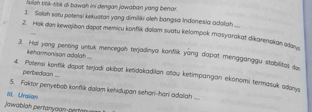 Isilah titik-titik di bawah ini dengan jawaban yang benar. 
1. Salah satu potensi kekuatan yang dimiliki oleh bangsa Indonesia adalah .... 
2. Hak dan kewajiban dapat memicu konflik dalam suatu kelompok masyarakat dikarenakan adany 
..., 
3. Hal yang penting untuk mencegah terjadinya konflik yang dapat mengganggu stabilitas do 
keharmonisan adalah .... 
perbedaan .... 
4. Potensi konflik dapat terjadi akibat ketidakadilan atau ketimpangan ekonomi termasuk adany 
5. Faktor penyebab konflik dalam kehidupan sehari-hari adalah .... 
III. Uraian 
Jawablah pertanyaan-pertan v