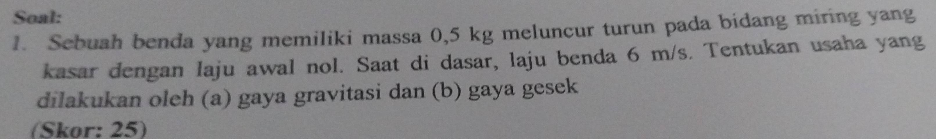 Soal: 
1. Sebuah benda yang memiliki massa 0,5 kg meluncur turun pada bidang miring yang 
kasar dengan laju awal nol. Saat di dasar, laju benda 6 m/s. Tentukan usaha yang 
dilakukan oleh (a) gaya gravitasi dan (b) gaya gesek 
(Skor: 25)