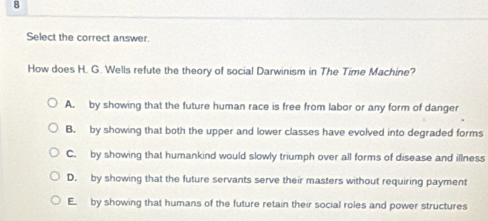 Select the correct answer.
How does H. G. Wells refute the theory of social Darwinism in The Time Machine?
A. by showing that the future human race is free from labor or any form of danger
B. by showing that both the upper and lower classes have evolved into degraded forms
C. by showing that humankind would slowly triumph over all forms of disease and illness
D. by showing that the future servants serve their masters without requiring payment
E. by showing that humans of the future retain their social roles and power structures