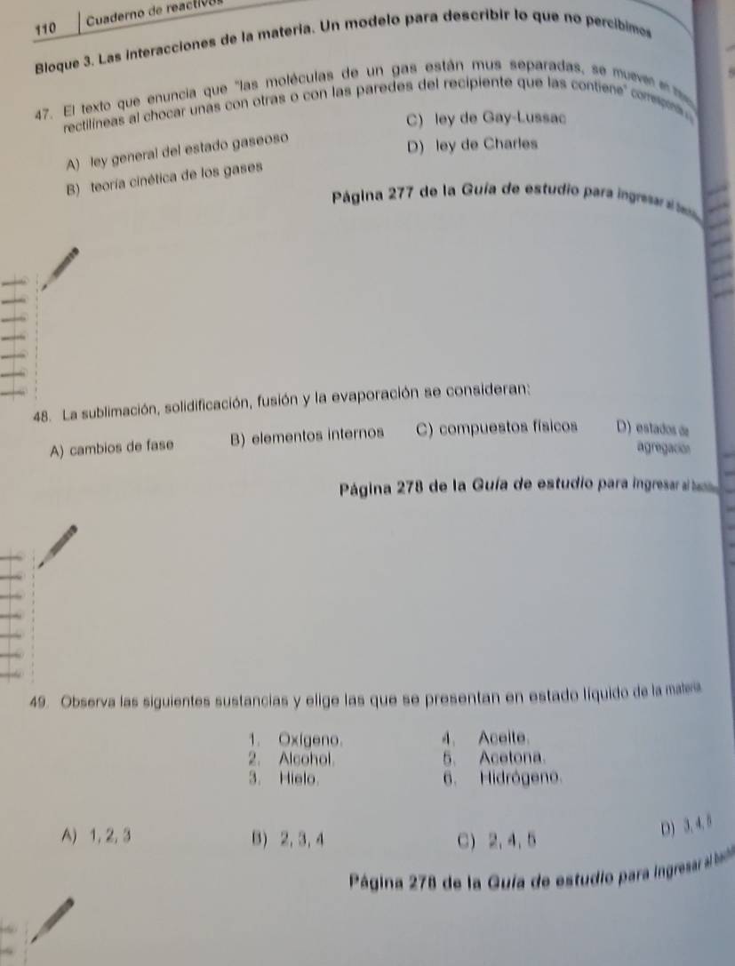 110 Cuaderno de reactió o
Bloque 3. Las interacciones de la matería. Un modelo para describir lo que no percibimes
47. El texto que enuncia que "las moléculas de un gas están mus separadas, se muevee 
rectilineas al chocar unas con otras o con las paredes del recipiente que las contiene compns .
C) ley de Gay-Lussac
A) ley general del estado gaseoso
D) ley de Charles
B) teoría cinética de los gases
Página 277 de la Guía de estudio para ingre 
48. La sublimación, solidificación, fusión y la evaporación se consideran:
A) cambios de fase B) elementos internos C) compuestos físicos D) estados de
agregación
Página 278 de la Guía de estudio para ingresarat
49. Observa las siguientes sustancias y elige las que se presentan en estado líquido de la mae
1. Oxígeno. 4. Aceite.
2. Alcohol. 5. Acetona.
3. Hielo. 6. Hidrógeno.
A) 1, 2, 3 8 2, 3, 4 C) 2, 4, 5
D) 3. 4. 5
Página 278 de la Guía de estudio para ingresar al basb