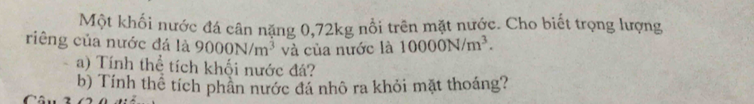 Một khối nước đá cân nặng 0,72kg nổi trên mặt nước. Cho biết trọng lượng 
riêng của nước đá là 9000N/m^3 và của nước là 10000N/m^3. 
a) Tính thể tích khối nước đá? 
b) Tính thể tích phần nước đá nhô ra khỏi mặt thoáng? 
Câu