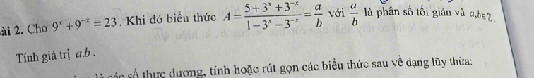 ài 2. Cho 9^x+9^(-x)=23. Khi đó biều thức A= (5+3^x+3^(-x))/1-3^x-3^(-x) = a/b  với  a/b  là phân số tối giản và a,bez
Tính giá trị a. b.
c số thực dương, tính hoặc rút gọn các biểu thức sau về dạng lũy thừa: