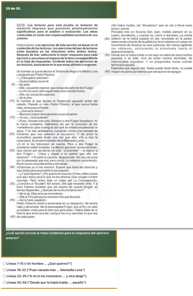 de 30.
NOTA: Las lecturas para esta prueba se tomaron de «De todos modos, los "tilcuatazos" que se van a llevar esos
materíal impreso que presenta planteamientos locos», pensó.
significativos para el análisis o evaluación. Las ideas Pensaba más en Susana San Juan, metida siempre en su
contenidas en estas son responsabilidad exclusiva de sus cuarto, durmiendo, y cuando no, como si durmiera. La noche
autores. (50) anterior se la había pasado en pie, recostado en la pared,
observando a través de la pálida luz de la veladora el cuerpo en
Instrucciones: Los ejercicios de esta sección se basan en el movimiento de Susana; la cara sudorosa, las manos agitando
contenido de las lecturas. Los ejercicios del par de lecturas las sábanas, estrujando la almohada hasta el
desmorecimiento.
Después de leer, seleccione la mejor respuesta para cada (55) Desde que la había traído a vivir aquí no sabía de otras noches
ejercicio y oscurezca el espacio de la letra correspondiente pasadas a su lado, síno de estas noches doloridas, de
en la hoja de respuestas. Conteste todos los ejercicios de interminable inquietud. Y se preguntaba hasta cuándo
las lecturas, basándose en lo que estas afirman o sugieren. terminaría aquello.
Esperaba que alguna vez. Nada puede durar tanto, no existe
Un hombre al que le decian el Tartamudo llegó a la Media Luna (60) ningún recuerdo por intenso que sea que no se apague.
y preguntó por Pedro Páramo.
—¿Para qué lo solicitas?
—Quiero hablar cocon él
(5)  —No está
---Dile, cucuando regrese, que vengo de parte de don Fulgor.
—Lo iré a buscar; pero aguántate unas cuantas horas
—Dile, es cocosa de urgencia.
—Se lo diré
(10) El hombre al que decian el Tartamudo aguardó arriba del
caballo. Pasado un rato, Pedro Páramo, al que nunca habia
visto, se le puso enfrente:
—¿Qué se te ofrece?
—Necesito hablar directamente cocon el patrón.
(15) —Yo soy. ¿ Qué quieres?
—Pues, nanada más esto. Mataron a don Fulgor Sesedano. Yo
le hacía compañía. Habiamos ido por el rurrumbo de los
«vertederos» para averiguar por qué se estaba escaseando el
agua. Y en eso andábamos cucuando vimos una manada de
(20) hombres que nos salieron al encuentro. Y de entre la
mumultitud aquella brotó una voz que dijo: «Yo a ese le
coconozco. Es el administrador de la Memedía Luna»
*A mi ni me totomaron en cuenta. Pero a don Fulgor le
mandaron soltar la bestia. Le dijeron que eran revolucionarios.
(25) Que venian por las tierras de usté. ''¡Cocórrale!' —le dijeron a
don Fulgor—. "¡Vaya y digale a su patrón que allá nos
veremos!". Y él soltó la cacalda, despavorido. No muy de prisa
por lo pepesado que era; pero corrió. Lo mataron cocorriendo
Murió cocon una pata arriba y otra abajo.
(30) »Entonces yo ni me momoví. Esperé que fuera de nonoche y
aqui estoy para anunciarle lo que papasó.
—¿Y qué esperas? ¿Por qué no te mueves? Anda y diles a esos
que aquí estoy para lo que se les ofrezca. Que vengan a tratar
conmigo. Pero antes date un rodeo por La Consagración.
(35) ¿Conoces al Tilcuate? Alli estará. Dile que necesito verlo. Y a
esos fulanos avisales que los espero en cuanto tengan un
tiempo disponible. ¿Qué jaiz de revolucionarios son?
—No lo sé. Ellos ansi se nonombran.
—Dile al Tilcuate que lo necesito más que de prisa.
(40) —Asi lo haré, papatrón.
Pedro Páramo volvió a encerrarse en su despacho. Se sentia
viejo y abrumado. No le preocupaba Fulgor, que al fin y al cabo
ya estaba «más para la otra que para esta». Habia dado de si
todo lo que tenia que dar; aunque fue muy servicial, lo que sea
(45) de cada quien.
¿Cuál opción provee la mejor evidencia para la respuesta del ejercicio
anterior?
○ Líneas 1-15 (-Un hombre ... ¿Qué quieres?")
O Líneas 16-22 ("Pues nanada más ... Memedia Luna")
Lineas 23-29 ("A mi ni me totomaron ... y otra abajo")
O Líneas 55-58 ("Desde que la había traído ... aquello")