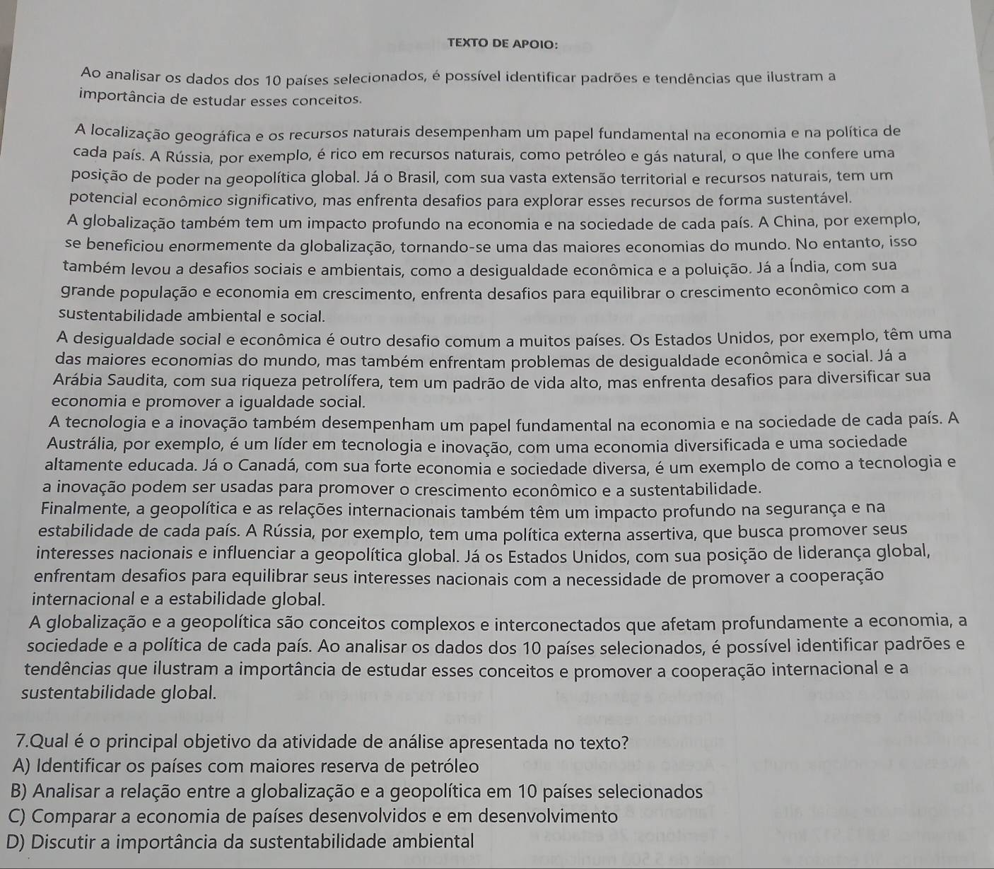 TEXTO DE APOIO：
Ao analisar os dados dos 10 países selecionados, é possível identificar padrões e tendências que ilustram a
importância de estudar esses conceitos.
A localização geográfica e os recursos naturais desempenham um papel fundamental na economia e na política de
cada país. A Rússia, por exemplo, é rico em recursos naturais, como petróleo e gás natural, o que lhe confere uma
posição de poder na geopolítica global. Já o Brasil, com sua vasta extensão territorial e recursos naturais, tem um
potencial econômico significativo, mas enfrenta desafios para explorar esses recursos de forma sustentável.
A globalização também tem um impacto profundo na economia e na sociedade de cada país. A China, por exemplo,
se beneficiou enormemente da globalização, tornando-se uma das maiores economias do mundo. No entanto, isso
também levou a desafios sociais e ambientais, como a desigualdade econômica e a poluição. Já a Índia, com sua
grande população e economia em crescimento, enfrenta desafios para equilibrar o crescimento econômico com a
sustentabilidade ambiental e social.
A desigualdade social e econômica é outro desafio comum a muitos países. Os Estados Unidos, por exemplo, têm uma
das maiores economias do mundo, mas também enfrentam problemas de desigualdade econômica e social. Já a
Arábia Saudita, com sua riqueza petrolífera, tem um padrão de vida alto, mas enfrenta desafios para diversificar sua
economia e promover a igualdade social.
A tecnologia e a inovação também desempenham um papel fundamental na economia e na sociedade de cada país. A
Austrália, por exemplo, é um líder em tecnologia e inovação, com uma economia diversificada e uma sociedade
altamente educada. Já o Canadá, com sua forte economia e sociedade diversa, é um exemplo de como a tecnologia e
a inovação podem ser usadas para promover o crescimento econômico e a sustentabilidade.
Finalmente, a geopolítica e as relações internacionais também têm um impacto profundo na segurança e na
estabilidade de cada país. A Rússia, por exemplo, tem uma política externa assertiva, que busca promover seus
interesses nacionais e influenciar a geopolítica global. Já os Estados Unidos, com sua posição de liderança global,
enfrentam desafios para equilibrar seus interesses nacionais com a necessidade de promover a cooperação
internacional e a estabilidade global.
A globalização e a geopolítica são conceitos complexos e interconectados que afetam profundamente a economia, a
sociedade e a política de cada país. Ao analisar os dados dos 10 países selecionados, é possível identificar padrões e
tendências que ilustram a importância de estudar esses conceitos e promover a cooperação internacional e a
sustentabilidade global.
7.Qual é o principal objetivo da atividade de análise apresentada no texto?
A) Identificar os países com maiores reserva de petróleo
B) Analisar a relação entre a globalização e a geopolítica em 10 países selecionados
C) Comparar a economia de países desenvolvidos e em desenvolvimento
D) Discutir a importância da sustentabilidade ambiental