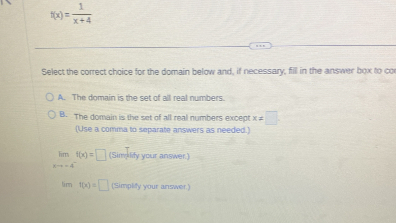 f(x)= 1/x+4 
Select the correct choice for the domain below and, if necessary, fill in the answer box to cor
A. The domain is the set of all real numbers.
B. The domain is the set of all real numbers except x!= □ -
(Use a comma to separate answers as needed.)
limlimits _xto -4^-f(x)=□ (Simplify your answer.)
lim f(x)=□ (Simplify your answer.)