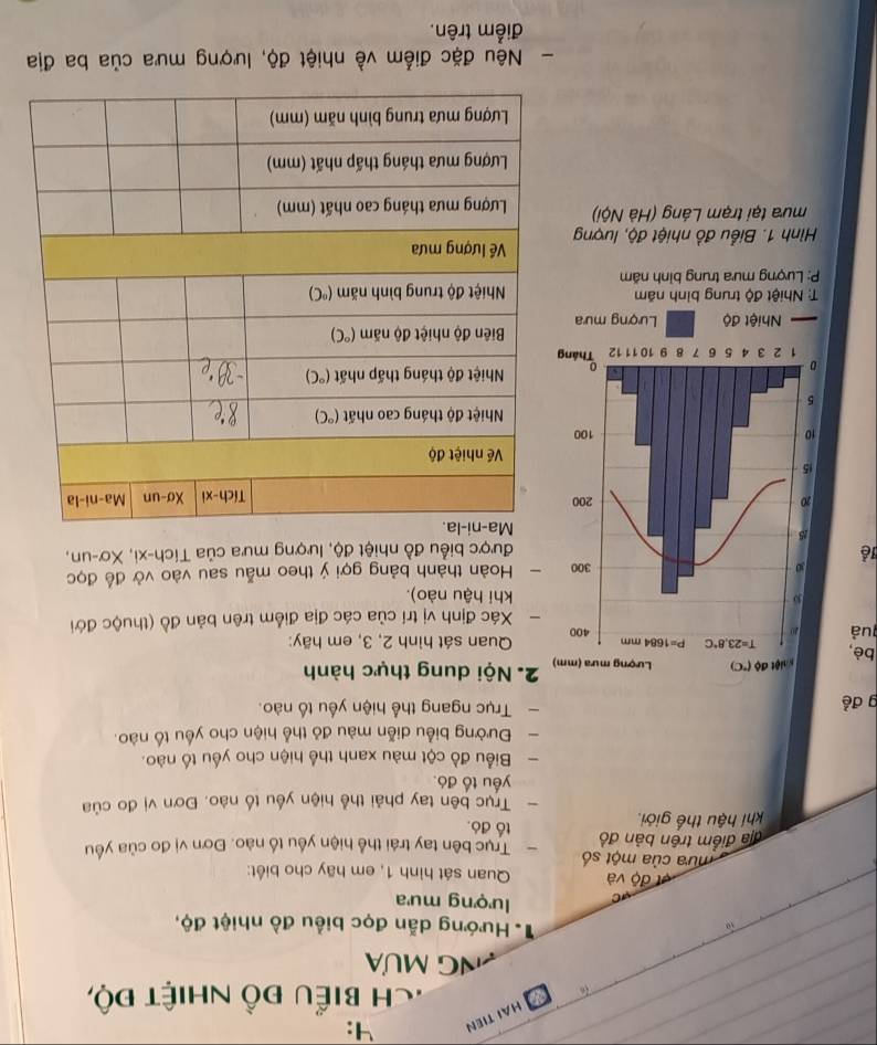 HAI TIEN
4:
:ch biểu đồ nhiệt độ,
Ng Mưa
# Hướng dẫn đọc biểu đồ nhiệt độ,
lượng mưa
độ và Quan sát hình 1, em hãy cho biết:
mưa của một số Trục bên tay trái thể hiện yều tố nào. Đơn vị đo của yêu
địa điểm trên bản đồ tố đó.
khí hậu thế giới.
- Trục bên tay phải thể hiện yếu tố nào. Đơn vị đo của
yếu tố đó.
- Biểu đồ cột màu xanh thể hiện cho yếu tố nào.
- Đường biểu diễn màu đỏ thể hiện cho yếu tố nào.
g để  Trục ngang thể hiện yếu tố nào.
2. Nội dung thực hành
bè, 
quả   Quan sát hình 2, 3, em hãy:
Xác định vị trí của các địa điểm trên bản đồ (thuộc đới
khi hậu nào).
Hoàn thành bảng gợi ý theo mẫu sau vào vở để đọc
lễ
được biểu đồ nhiệt độ, lượng mưa của Tích-xi, Xơ-un,
: Nhiệt độ trung bình năm
P: Lượng mưa trung bình năm 
Hình 1. Biểu đồ nhiệt độ, lượng
mưa tại trạm Láng (Hà Nội) 
- Nêu đặc điểm về nhiệt độ, lượng mưa của ba địa
điểm trên.