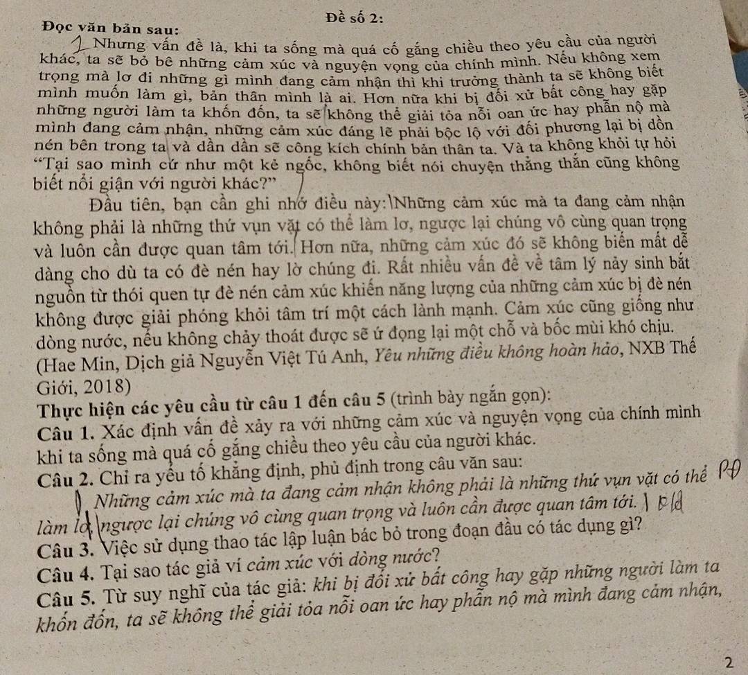 Đề số 2:
Đọc văn bản sau:
Nhưng vấn đề là, khi ta sống mà quá cố gắng chiều theo yêu cầu của người
khác, ta sẽ bỏ bê những cảm xúc và nguyện vọng của chính mình. Nếu không xem
trọng mà lơ đi những gì mình đang cảm nhận thì khi trưởng thành ta sẽ không biết
mình muốn làm gì, bản thân mình là ai. Hơn nữa khi bị đối xử bất công hay gặp
những người làm ta khốn đốn, ta sẽ không thể giải tỏa nỗi oan ức hay phẫn nộ mà
mình đang cảm nhận, những cảm xúc đáng lẽ phải bộc lộ với đối phương lại bị dồn
nén bên trong ta và dần dần sẽ công kích chính bản thân ta. Và ta không khỏi tự hỏi
“Tại sao mình cứ như một kẻ ngốc, không biết nói chuyện thằng thắn cũng không
biết nổi giận với người khác?'
Đầu tiên, bạn cần ghi nhớ điều này:|Những cảm xúc mà ta đang cảm nhận
không phải là những thứ vụn vặt có thể làm lơ, ngược lại chúng vô cùng quan trọng
và luôn cần được quan tâm tới. Hơn nữa, những cảm xúc đó sẽ không biến mắt dễ
dàng cho dù ta có đè nén hay lờ chúng đị. Rất nhiều vấn đề về tâm lý này sinh bắt
nguồn từ thói quen tự đè nén cảm xúc khiến năng lượng của những cảm xúc bị đè nén
không được giải phóng khỏi tâm trí một cách lành mạnh. Cảm xúc cũng giống như
dòng nước, nếu không chảy thoát được sẽ ứ đọng lại một chỗ và bốc mùi khó chịu.
(Hae Min, Dịch giả Nguyễn Việt Tú Anh, Yêu những điều không hoàn hảo, NXB Thế
Giới, 2018)
Thực hiện các yêu cầu từ câu 1 đến câu 5 (trình bày ngắn gọn):
Câu 1. Xác định vấn đề xảy ra với những cảm xúc và nguyện vọng của chính mình
khi ta sống mà quá cố gắng chiều theo yêu cầu của người khác.
Câu 2. Chỉ ra yếu tố khẳng định, phủ định trong câu văn sau:
Những cảm xúc mà ta đang cảm nhận không phải là những thứ vụn vặt có thể
làm lơ, ngược lại chúng vô cùng quan trọng và luôn cần được quan tâm tới. 
Câu 3. Việc sử dụng thao tác lập luận bác bỏ trong đoạn đầu có tác dụng gì?
Câu 4. Tại sao tác giả ví cảm xúc với đòng nước?
Câu 5. Từ suy nghĩ của tác giả: khi bị đổi xử bất công hay gặp những người làm ta
khốn đốn, ta sẽ không thể giải tỏa nỗi oan ức hay phẫn nộ mà mình đang cảm nhận,
2