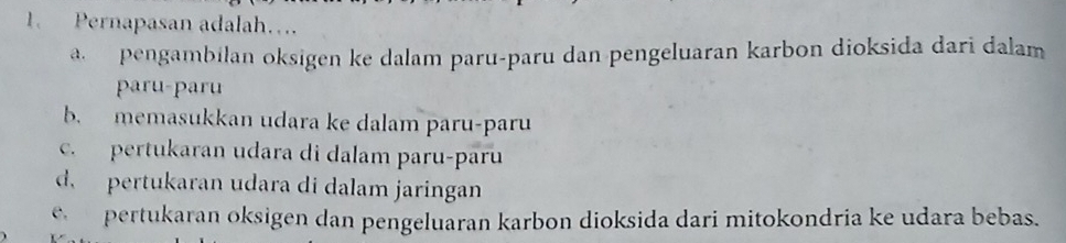 Pernapasan adalah….
a. pengambilan oksigen ke dalam paru-paru dan pengeluaran karbon dioksida dari dalam
paru-paru
b. memasukkan udara ke dalam paru-paru
c. pertukaran udara di dalam paru-paru
d. pertukaran udara di dalam jaringan
c pertukaran oksigen dan pengeluaran karbon dioksida dari mitokondria ke udara bebas.