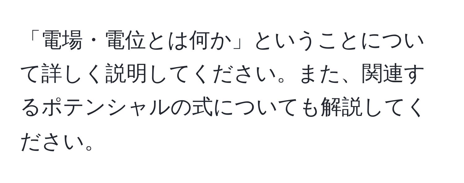 「電場・電位とは何か」ということについて詳しく説明してください。また、関連するポテンシャルの式についても解説してください。