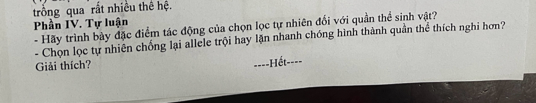 trồng qua rất nhiều thể hệ. 
Phần IV. Tự luận 
- Hãy trình bày đặc điểm tác động của chọn lọc tự nhiên đối với quần thể sinh vật? 
- Chọn lọc tự nhiên chống lại allele trội hay lặn nhanh chóng hình thành quần thể thích nghi hơn? 
Giải thích? 
===-Hết----