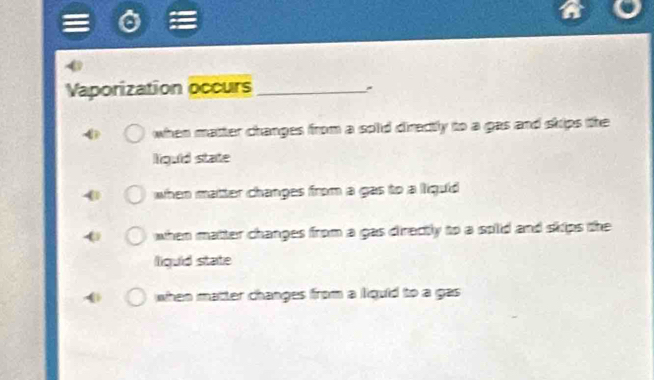 Vaporization occurs_
when matter changes from a splid directly to a gas and skips the
liquid state
when matter changes from a gas to a liquid
when matter changes from a gas directly to a solid and skips the
liquid state
when matter changes from a liquid to a gas .