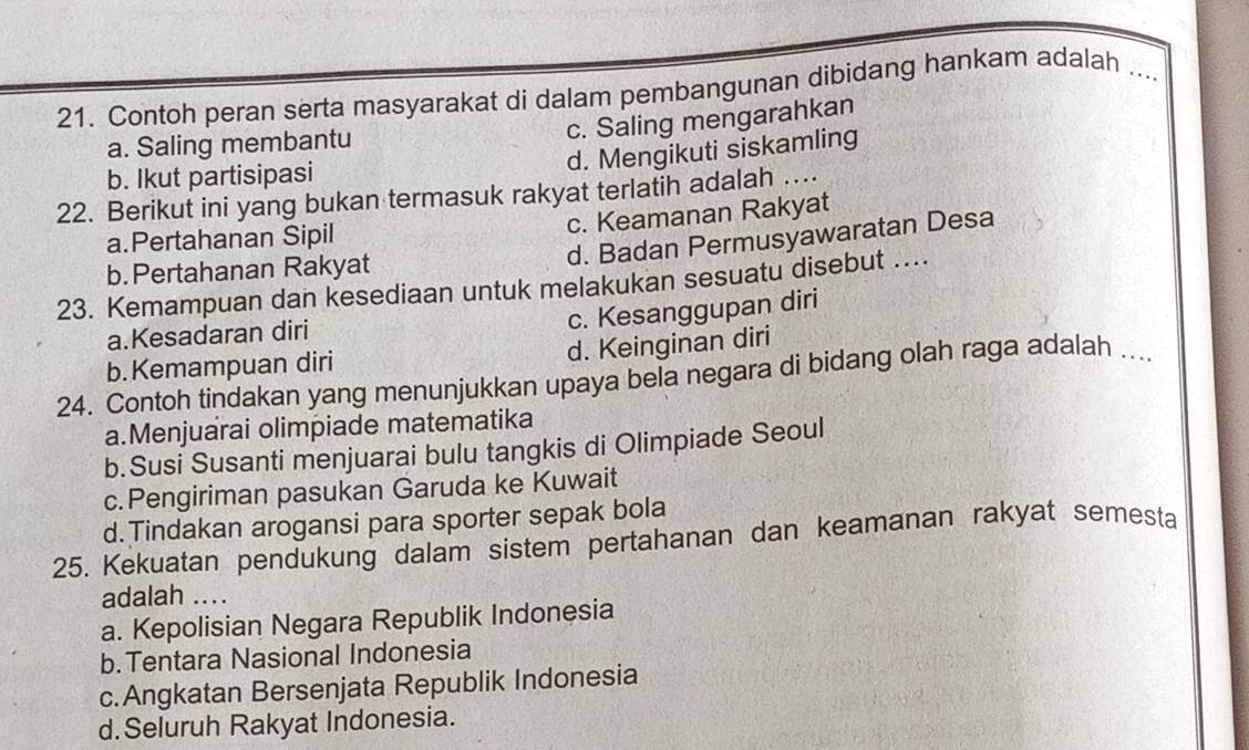 Contoh peran serta masyarakat di dalam pembangunan dibidang hankam adalah ....
c. Saling mengarahkan
a. Saling membantu
d. Mengikuti siskamling
b. Ikut partisipasi
22. Berikut ini yang bukan termasuk rakyat terlatih adalah …
c. Keamanan Rakyat
d. Badan Permusyawaratan Desa
a.Pertahanan Sipil
b. Pertahanan Rakyat
23. Kemampuan dan kesediaan untuk melakukan sesuatu disebut ....
c. Kesanggupan diri
a.Kesadaran diri
b.Kemampuan diri d. Keinginan diri
24. Contoh tindakan yang menunjukkan upaya bela negara di bidang olah raga adalah ....
a.Menjuarai olimpiade matematika
b.Susi Susanti menjuarai bulu tangkis di Olimpiade Seoul
c.Pengiriman pasukan Garuda ke Kuwait
d.Tindakan arogansi para sporter sepak bola
25. Kekuatan pendukung dalam sistem pertahanan dan keamanan rakyat semesta
adalah ...
a. Kepolisian Negara Republik Indonesia
b.Tentara Nasional Indonesia
c.Angkatan Bersenjata Republik Indonesia
d.Seluruh Rakyat Indonesia.