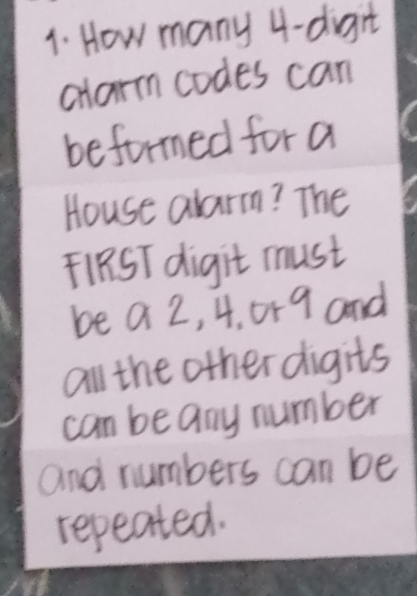 How many 4 -digit 
alarm codes can 
beformed for a 
House alarm? The 
F1RST digit must 
be a 2, 4. 0r 9 and 
all the other digits 
can be any number 
and numbers can be 
repeated.