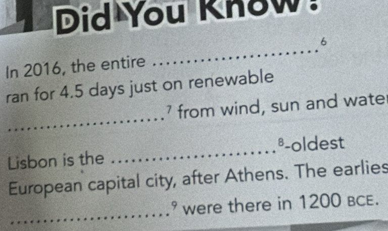 Did You Know. 
6 
In 2016, the entire 
_ 
ran for 4.5 days just on renewable 
_ 
7 . from wind, sun and wate
8
Lisbon is the _-oldest 
European capital city, after Athens. The earlies 
_
9 were there in 1200 BCE.