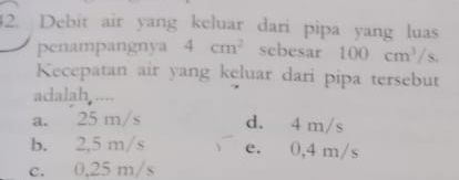 Debit air yang keluar dari pipa yang luas
penampangnya 4cm^2 scbesar 100cm^3/s
Kecepatan air yang keluar dari pipa tersebut
adalah ....
a. 25 m/s d. 4 m/s
b. 2,5 m/s e. 0,4 m/s
c. 0,25 m/s