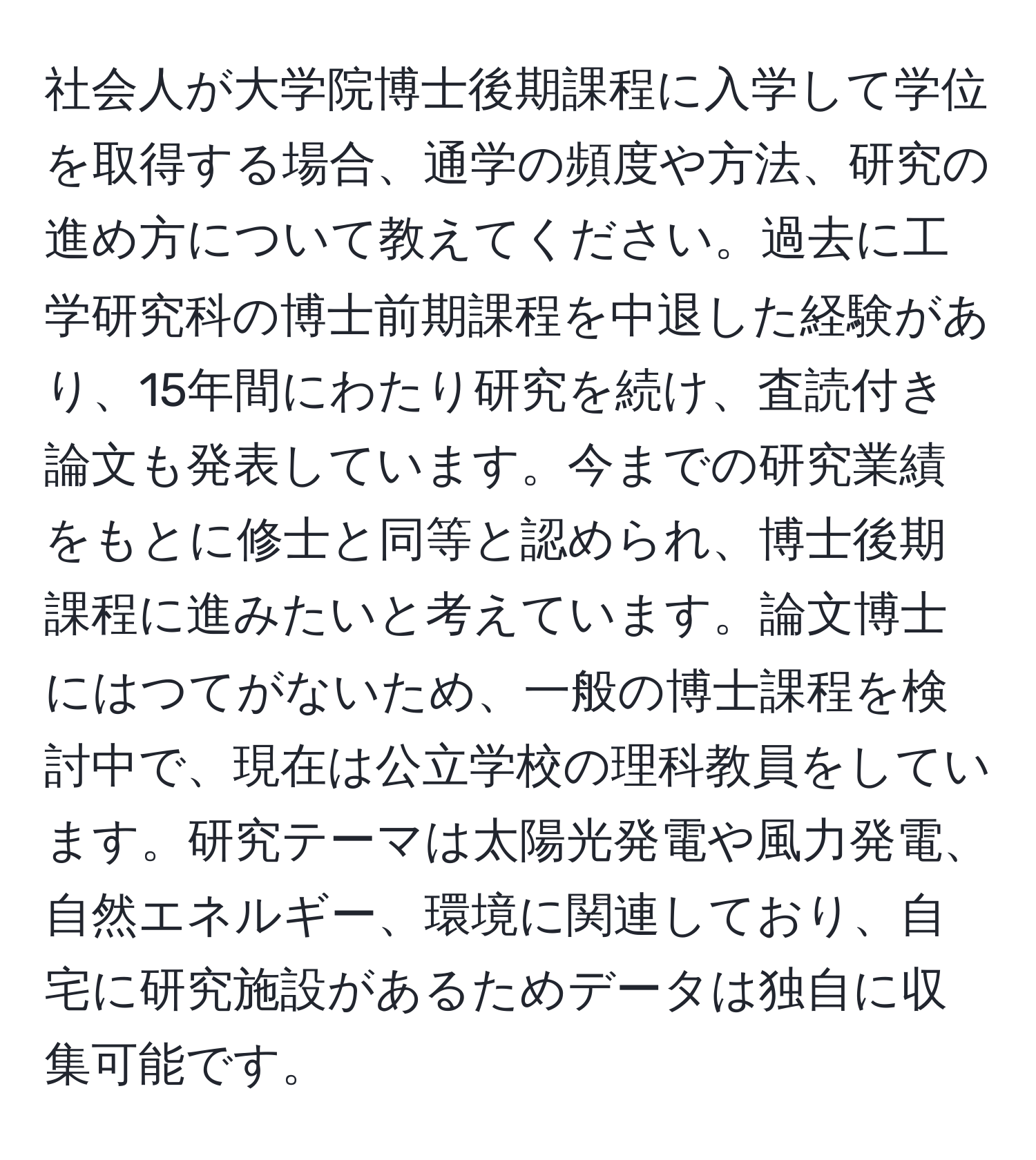 社会人が大学院博士後期課程に入学して学位を取得する場合、通学の頻度や方法、研究の進め方について教えてください。過去に工学研究科の博士前期課程を中退した経験があり、15年間にわたり研究を続け、査読付き論文も発表しています。今までの研究業績をもとに修士と同等と認められ、博士後期課程に進みたいと考えています。論文博士にはつてがないため、一般の博士課程を検討中で、現在は公立学校の理科教員をしています。研究テーマは太陽光発電や風力発電、自然エネルギー、環境に関連しており、自宅に研究施設があるためデータは独自に収集可能です。