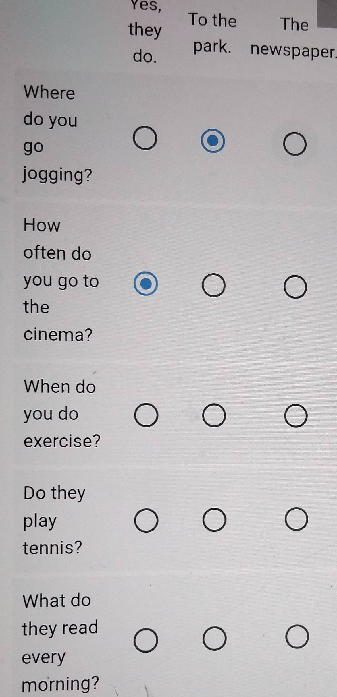 Yes, 
they 
To the The 
do. 
park. newspaper. 
Where 
do you 
go 
jogging? 
How 
often do 
you go to 
the 
cinema? 
When do 
you do 
exercise? 
Do they 
play 
tennis? 
What do 
they read 
every 
morning?